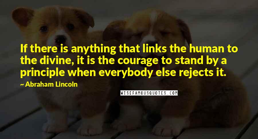 Abraham Lincoln Quotes: If there is anything that links the human to the divine, it is the courage to stand by a principle when everybody else rejects it.