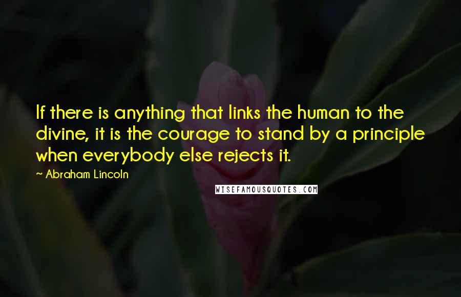 Abraham Lincoln Quotes: If there is anything that links the human to the divine, it is the courage to stand by a principle when everybody else rejects it.