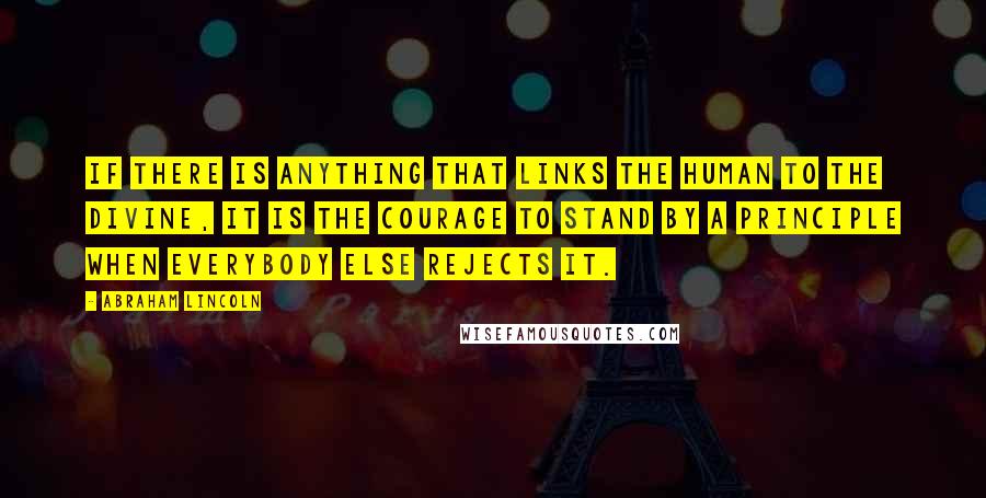 Abraham Lincoln Quotes: If there is anything that links the human to the divine, it is the courage to stand by a principle when everybody else rejects it.