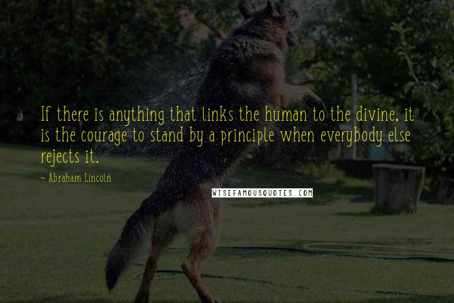 Abraham Lincoln Quotes: If there is anything that links the human to the divine, it is the courage to stand by a principle when everybody else rejects it.