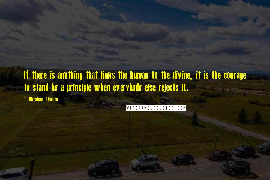 Abraham Lincoln Quotes: If there is anything that links the human to the divine, it is the courage to stand by a principle when everybody else rejects it.