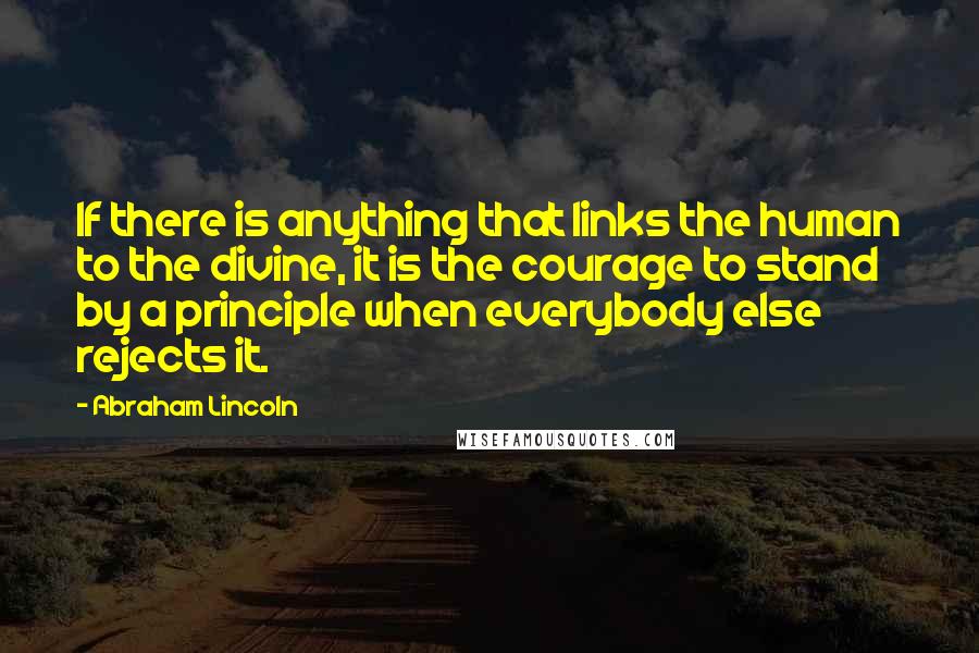 Abraham Lincoln Quotes: If there is anything that links the human to the divine, it is the courage to stand by a principle when everybody else rejects it.