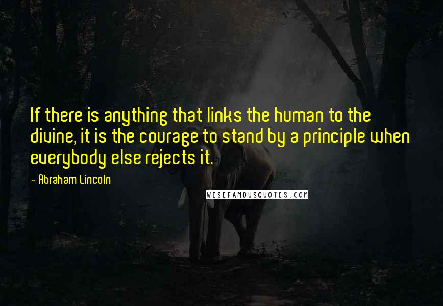 Abraham Lincoln Quotes: If there is anything that links the human to the divine, it is the courage to stand by a principle when everybody else rejects it.