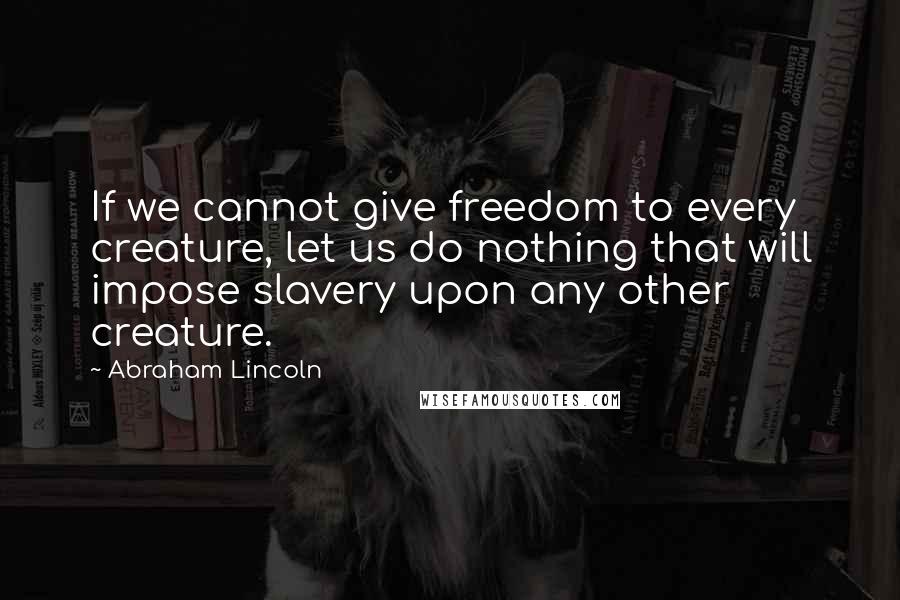Abraham Lincoln Quotes: If we cannot give freedom to every creature, let us do nothing that will impose slavery upon any other creature.