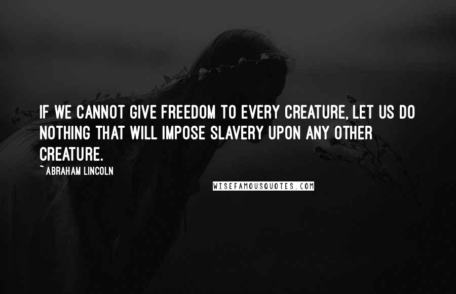 Abraham Lincoln Quotes: If we cannot give freedom to every creature, let us do nothing that will impose slavery upon any other creature.