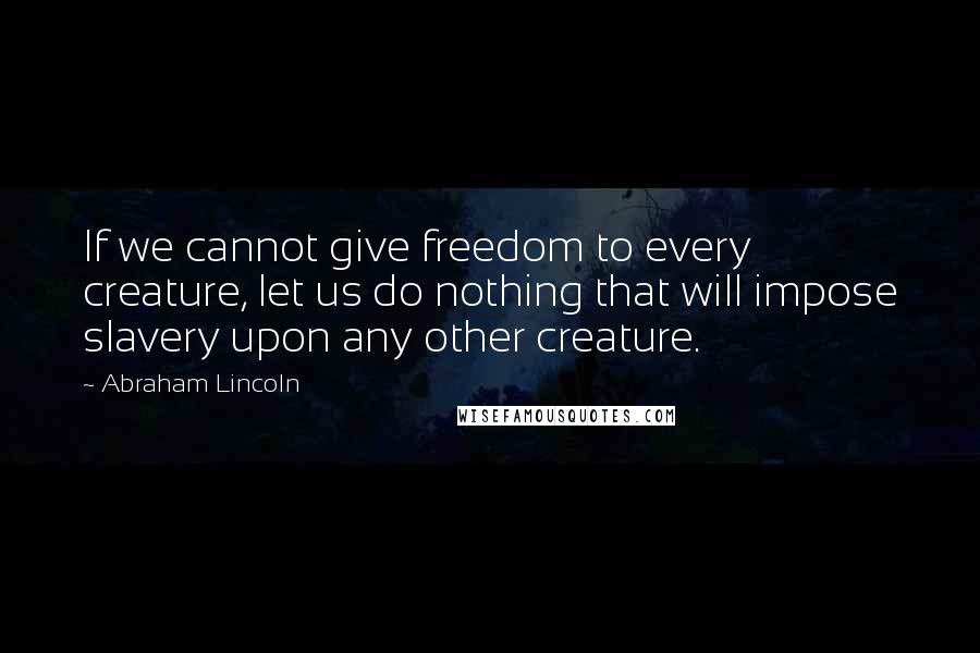 Abraham Lincoln Quotes: If we cannot give freedom to every creature, let us do nothing that will impose slavery upon any other creature.