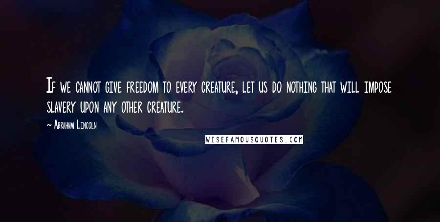 Abraham Lincoln Quotes: If we cannot give freedom to every creature, let us do nothing that will impose slavery upon any other creature.