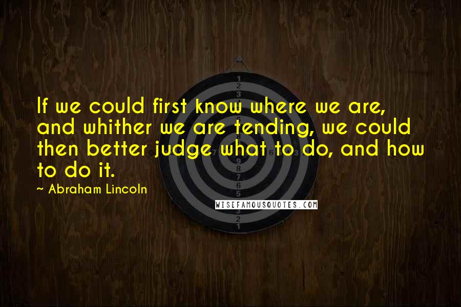 Abraham Lincoln Quotes: If we could first know where we are, and whither we are tending, we could then better judge what to do, and how to do it.