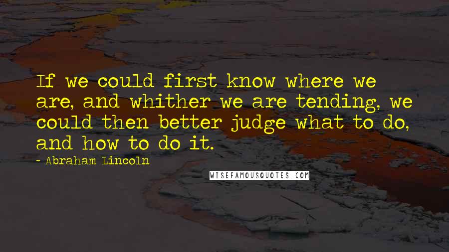 Abraham Lincoln Quotes: If we could first know where we are, and whither we are tending, we could then better judge what to do, and how to do it.