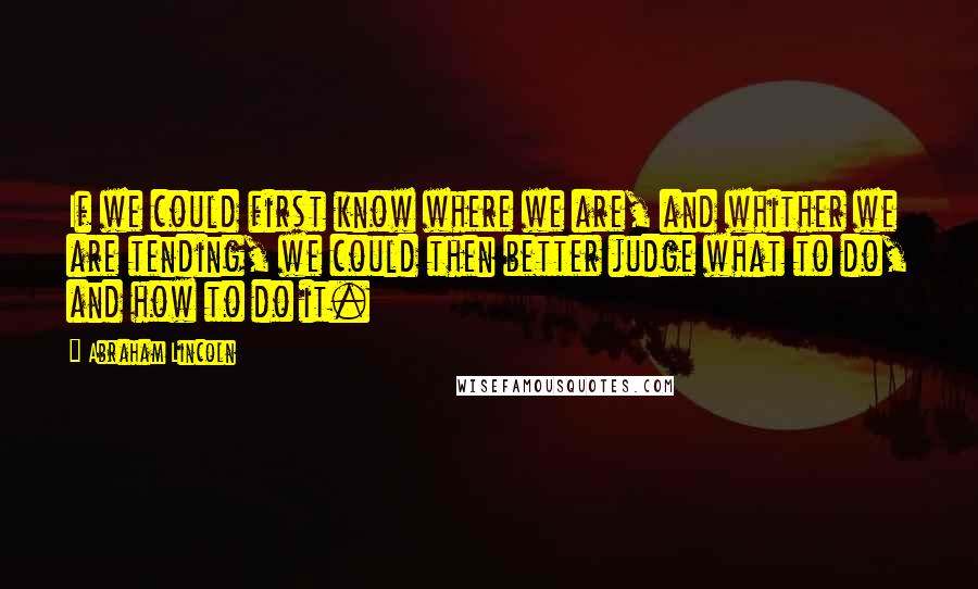 Abraham Lincoln Quotes: If we could first know where we are, and whither we are tending, we could then better judge what to do, and how to do it.