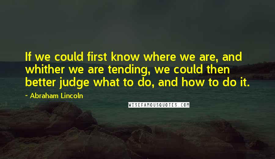Abraham Lincoln Quotes: If we could first know where we are, and whither we are tending, we could then better judge what to do, and how to do it.