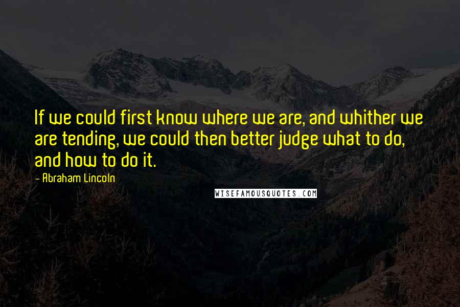 Abraham Lincoln Quotes: If we could first know where we are, and whither we are tending, we could then better judge what to do, and how to do it.