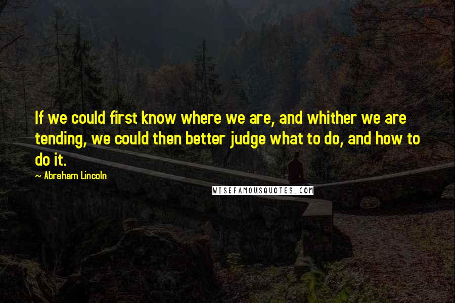 Abraham Lincoln Quotes: If we could first know where we are, and whither we are tending, we could then better judge what to do, and how to do it.