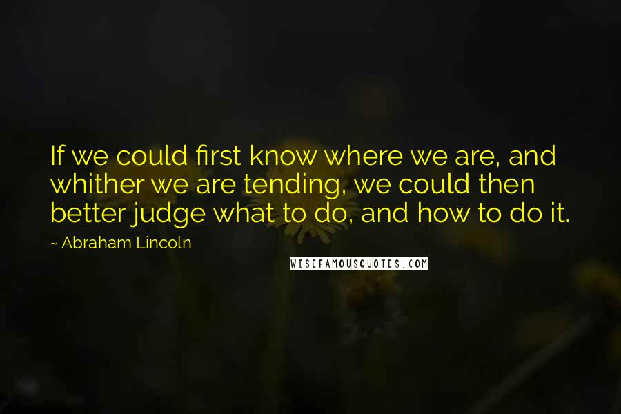 Abraham Lincoln Quotes: If we could first know where we are, and whither we are tending, we could then better judge what to do, and how to do it.