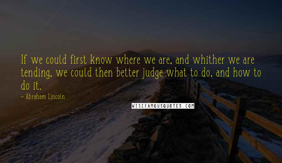 Abraham Lincoln Quotes: If we could first know where we are, and whither we are tending, we could then better judge what to do, and how to do it.