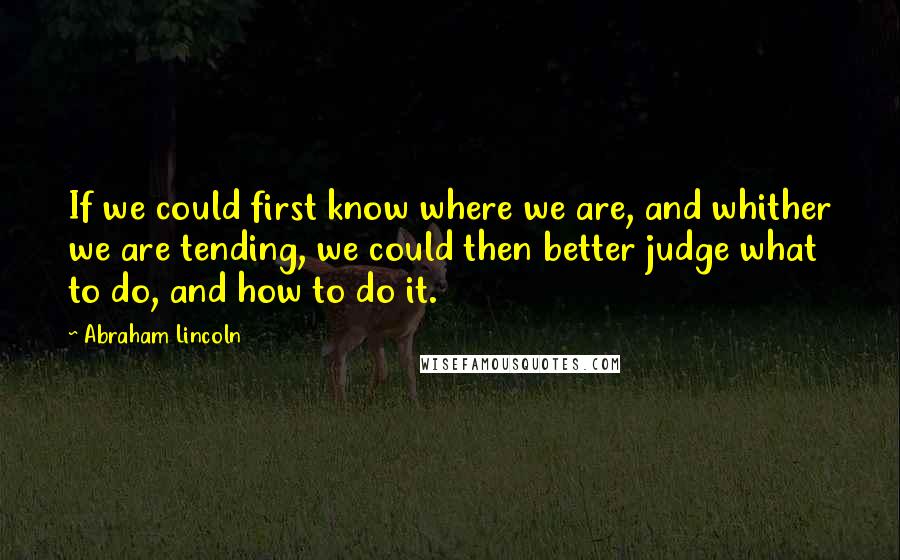 Abraham Lincoln Quotes: If we could first know where we are, and whither we are tending, we could then better judge what to do, and how to do it.