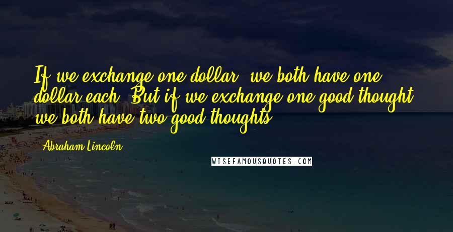 Abraham Lincoln Quotes: If we exchange one dollar, we both have one dollar each. But if we exchange one good thought, we both have two good thoughts