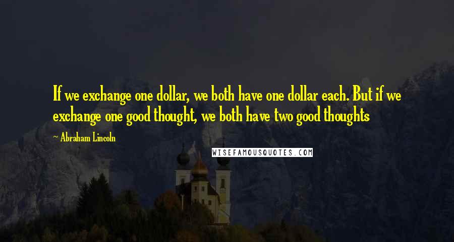 Abraham Lincoln Quotes: If we exchange one dollar, we both have one dollar each. But if we exchange one good thought, we both have two good thoughts