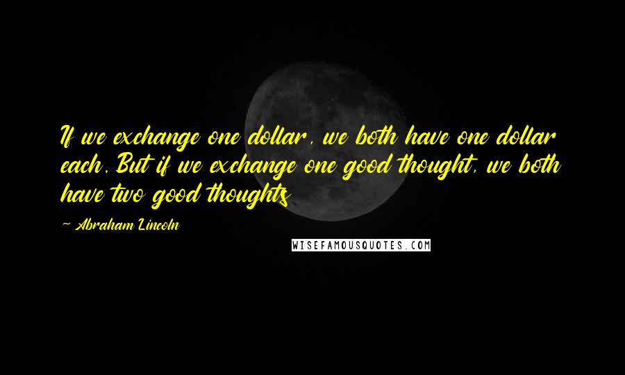 Abraham Lincoln Quotes: If we exchange one dollar, we both have one dollar each. But if we exchange one good thought, we both have two good thoughts