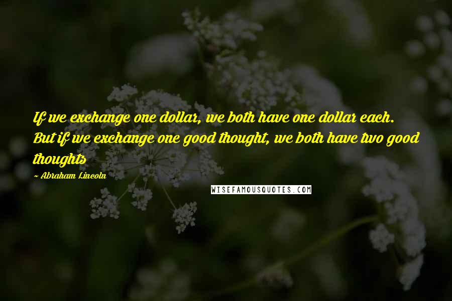 Abraham Lincoln Quotes: If we exchange one dollar, we both have one dollar each. But if we exchange one good thought, we both have two good thoughts