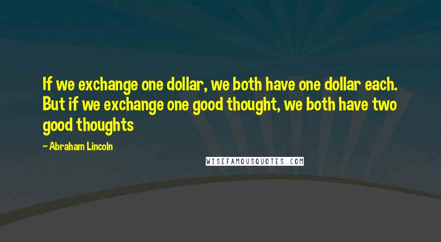 Abraham Lincoln Quotes: If we exchange one dollar, we both have one dollar each. But if we exchange one good thought, we both have two good thoughts