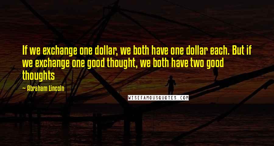 Abraham Lincoln Quotes: If we exchange one dollar, we both have one dollar each. But if we exchange one good thought, we both have two good thoughts