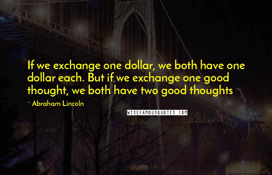 Abraham Lincoln Quotes: If we exchange one dollar, we both have one dollar each. But if we exchange one good thought, we both have two good thoughts