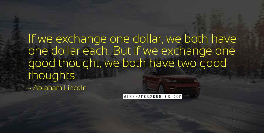 Abraham Lincoln Quotes: If we exchange one dollar, we both have one dollar each. But if we exchange one good thought, we both have two good thoughts