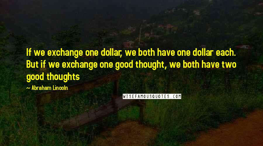 Abraham Lincoln Quotes: If we exchange one dollar, we both have one dollar each. But if we exchange one good thought, we both have two good thoughts