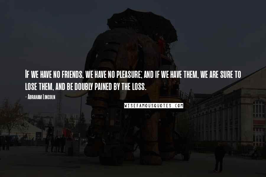 Abraham Lincoln Quotes: If we have no friends, we have no pleasure; and if we have them, we are sure to lose them, and be doubly pained by the loss.