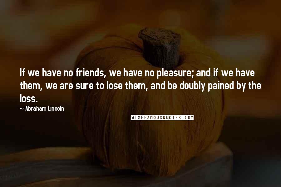 Abraham Lincoln Quotes: If we have no friends, we have no pleasure; and if we have them, we are sure to lose them, and be doubly pained by the loss.