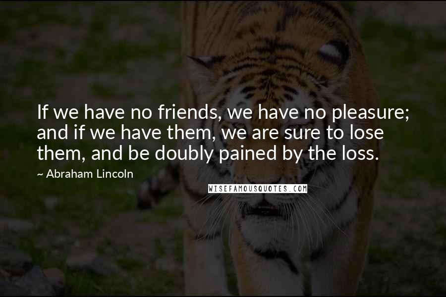 Abraham Lincoln Quotes: If we have no friends, we have no pleasure; and if we have them, we are sure to lose them, and be doubly pained by the loss.