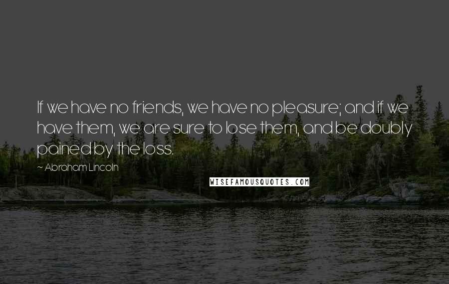 Abraham Lincoln Quotes: If we have no friends, we have no pleasure; and if we have them, we are sure to lose them, and be doubly pained by the loss.