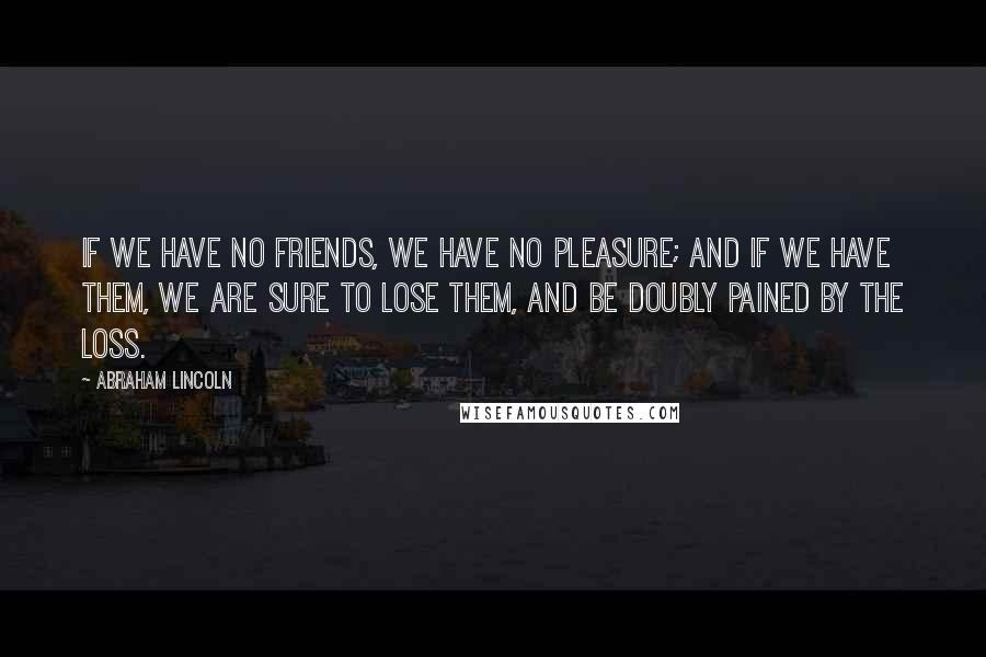 Abraham Lincoln Quotes: If we have no friends, we have no pleasure; and if we have them, we are sure to lose them, and be doubly pained by the loss.