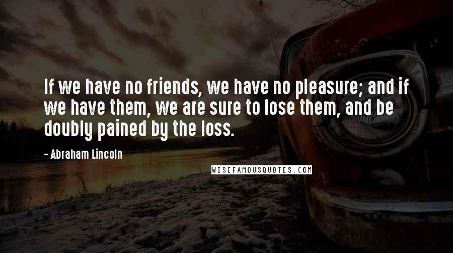 Abraham Lincoln Quotes: If we have no friends, we have no pleasure; and if we have them, we are sure to lose them, and be doubly pained by the loss.