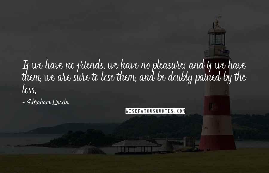 Abraham Lincoln Quotes: If we have no friends, we have no pleasure; and if we have them, we are sure to lose them, and be doubly pained by the loss.