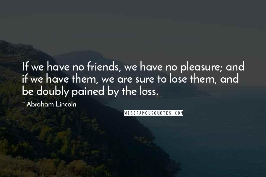 Abraham Lincoln Quotes: If we have no friends, we have no pleasure; and if we have them, we are sure to lose them, and be doubly pained by the loss.