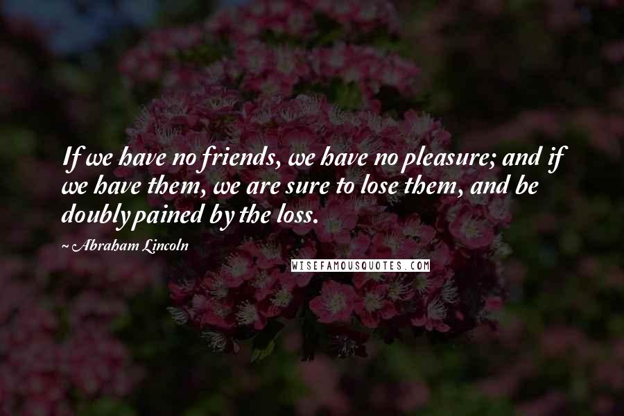 Abraham Lincoln Quotes: If we have no friends, we have no pleasure; and if we have them, we are sure to lose them, and be doubly pained by the loss.