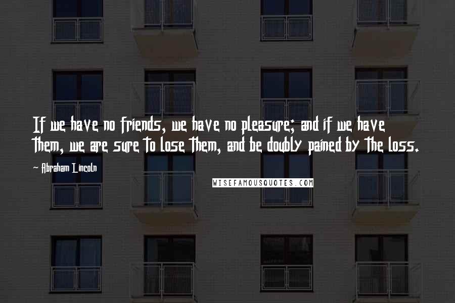 Abraham Lincoln Quotes: If we have no friends, we have no pleasure; and if we have them, we are sure to lose them, and be doubly pained by the loss.