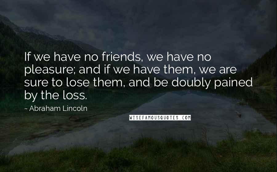 Abraham Lincoln Quotes: If we have no friends, we have no pleasure; and if we have them, we are sure to lose them, and be doubly pained by the loss.
