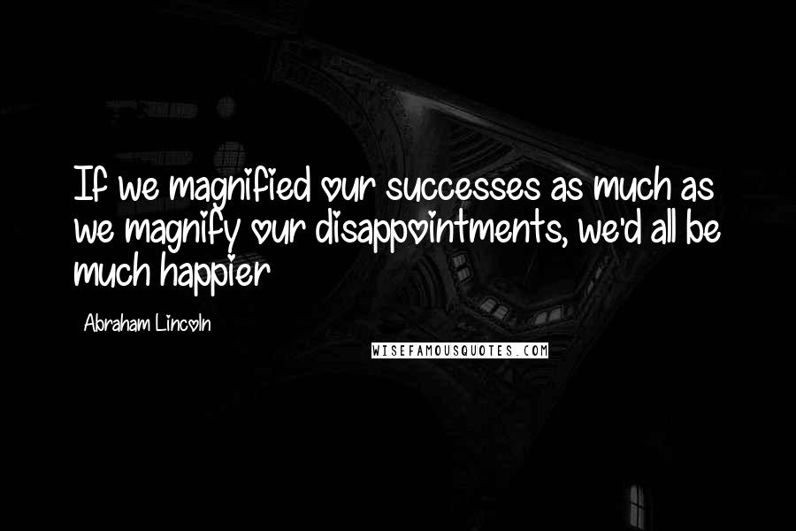 Abraham Lincoln Quotes: If we magnified our successes as much as we magnify our disappointments, we'd all be much happier