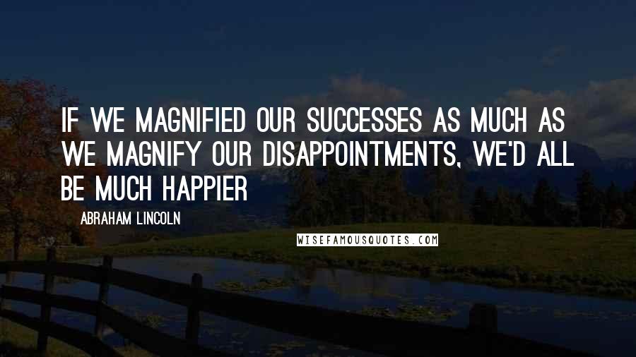 Abraham Lincoln Quotes: If we magnified our successes as much as we magnify our disappointments, we'd all be much happier