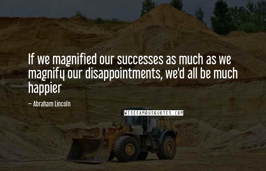 Abraham Lincoln Quotes: If we magnified our successes as much as we magnify our disappointments, we'd all be much happier