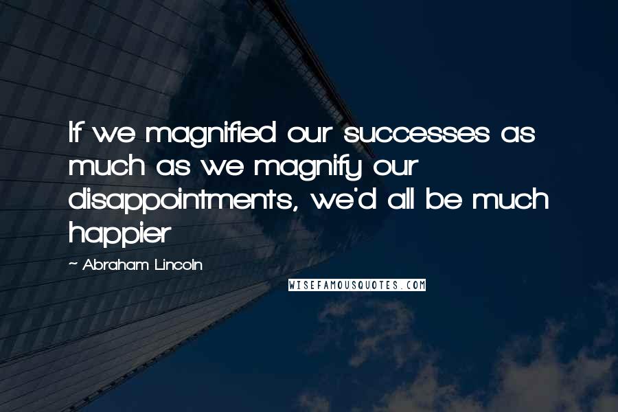 Abraham Lincoln Quotes: If we magnified our successes as much as we magnify our disappointments, we'd all be much happier