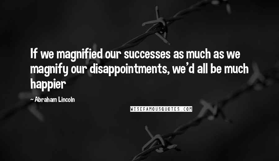 Abraham Lincoln Quotes: If we magnified our successes as much as we magnify our disappointments, we'd all be much happier