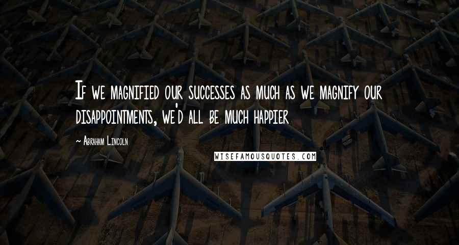 Abraham Lincoln Quotes: If we magnified our successes as much as we magnify our disappointments, we'd all be much happier