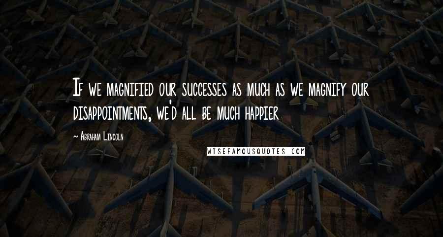 Abraham Lincoln Quotes: If we magnified our successes as much as we magnify our disappointments, we'd all be much happier