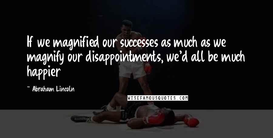 Abraham Lincoln Quotes: If we magnified our successes as much as we magnify our disappointments, we'd all be much happier