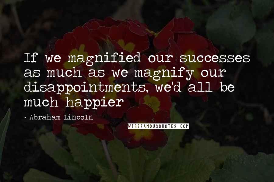 Abraham Lincoln Quotes: If we magnified our successes as much as we magnify our disappointments, we'd all be much happier