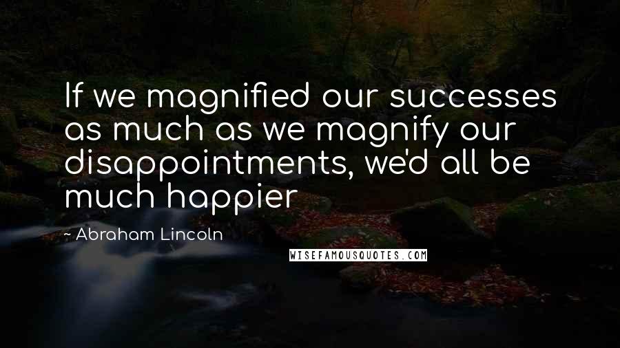 Abraham Lincoln Quotes: If we magnified our successes as much as we magnify our disappointments, we'd all be much happier